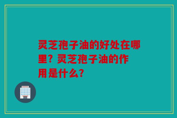 灵芝孢子油的好处在哪里? 灵芝孢子油的作用是什么？