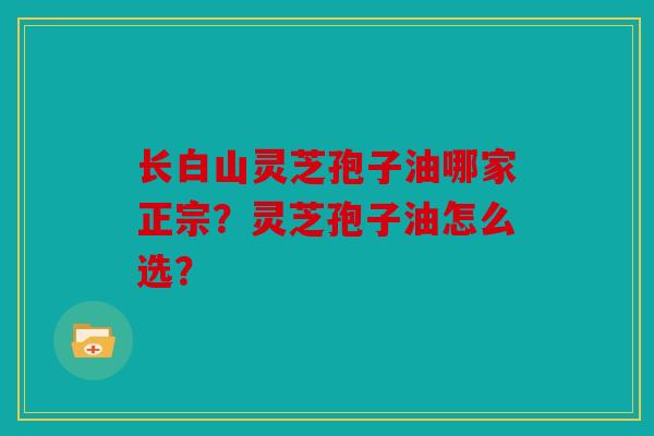 长白山灵芝孢子油哪家正宗？灵芝孢子油怎么选？