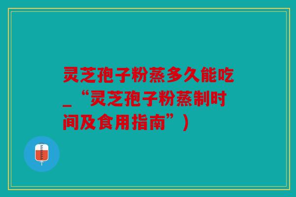灵芝孢子粉蒸多久能吃_“灵芝孢子粉蒸制时间及食用指南”)