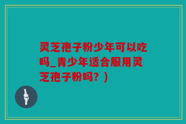 灵芝孢子粉少年可以吃吗_青少年适合服用灵芝孢子粉吗？)