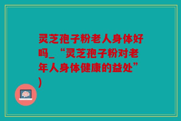 灵芝孢子粉老人身体好吗_“灵芝孢子粉对老年人身体健康的益处”)