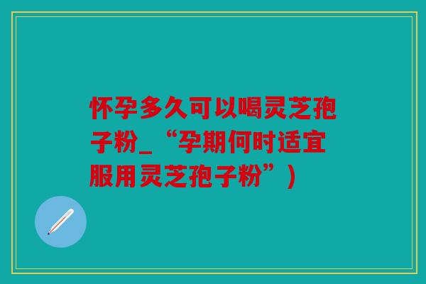 怀孕多久可以喝灵芝孢子粉_“孕期何时适宜服用灵芝孢子粉”)