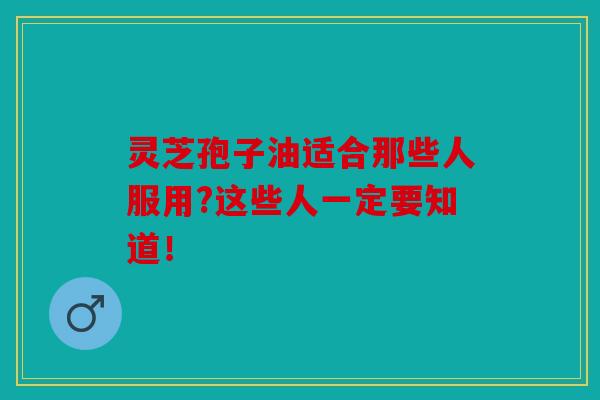 灵芝孢子油适合那些人服用?这些人一定要知道！