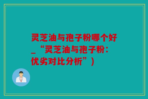灵芝油与孢子粉哪个好_“灵芝油与孢子粉：优劣对比分析”)