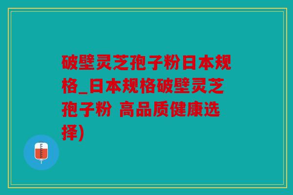 破壁灵芝孢子粉日本规格_日本规格破壁灵芝孢子粉 高品质健康选择)