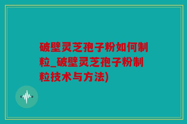 破壁灵芝孢子粉如何制粒_破壁灵芝孢子粉制粒技术与方法)