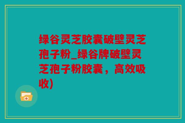 绿谷灵芝胶囊破壁灵芝孢子粉_绿谷牌破壁灵芝孢子粉胶囊，高效吸收)