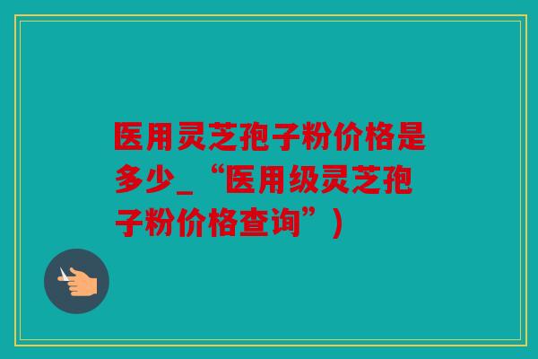 医用灵芝孢子粉价格是多少_“医用级灵芝孢子粉价格查询”)