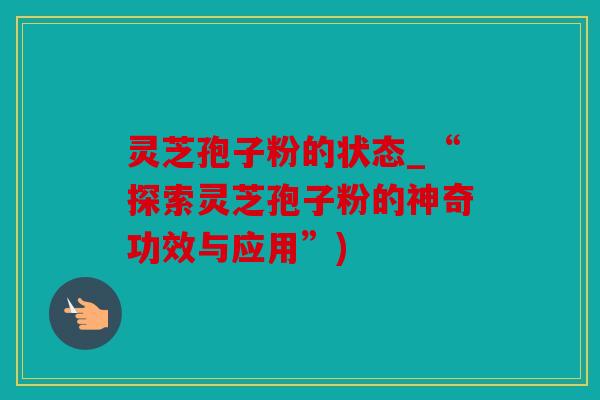灵芝孢子粉的状态_“探索灵芝孢子粉的神奇功效与应用”)