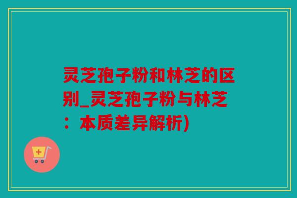 灵芝孢子粉和林芝的区别_灵芝孢子粉与林芝：本质差异解析)