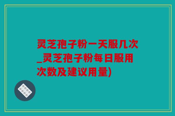 灵芝孢子粉一天服几次_灵芝孢子粉每日服用次数及建议用量)