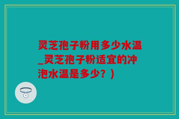 灵芝孢子粉用多少水温_灵芝孢子粉适宜的冲泡水温是多少？)