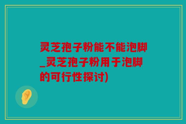 灵芝孢子粉能不能泡脚_灵芝孢子粉用于泡脚的可行性探讨)