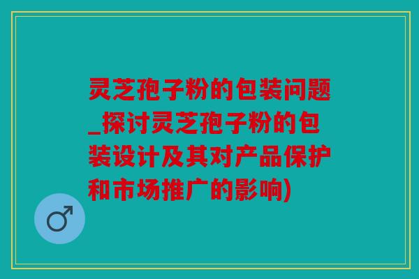 灵芝孢子粉的包装问题_探讨灵芝孢子粉的包装设计及其对产品保护和市场推广的影响)