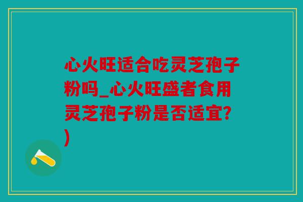 心火旺适合吃灵芝孢子粉吗_心火旺盛者食用灵芝孢子粉是否适宜？)