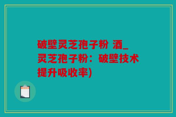 破壁灵芝孢子粉 酒_灵芝孢子粉：破壁技术提升吸收率)