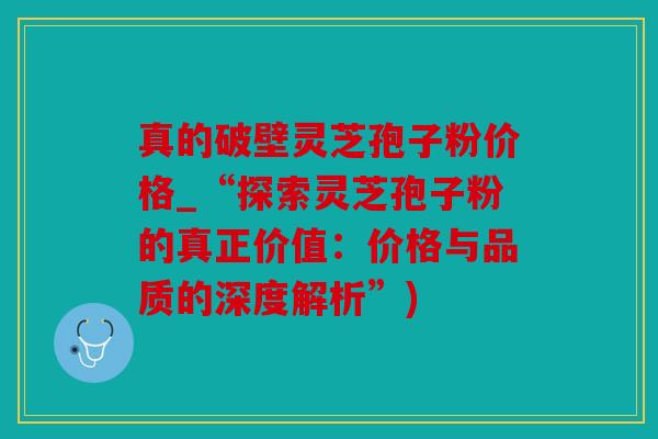 真的破壁灵芝孢子粉价格_“探索灵芝孢子粉的真正价值：价格与品质的深度解析”)