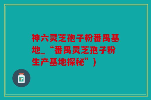 神六灵芝孢子粉番禺基地_“番禺灵芝孢子粉生产基地探秘”)