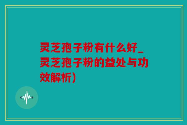 灵芝孢子粉有什么好_灵芝孢子粉的益处与功效解析)