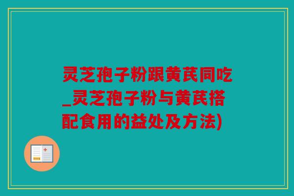 灵芝孢子粉跟黄芪同吃_灵芝孢子粉与黄芪搭配食用的益处及方法)