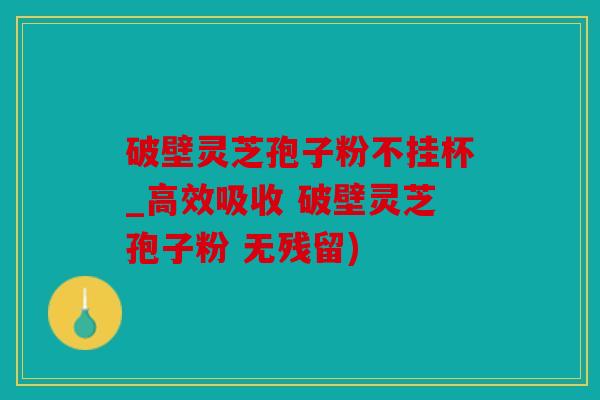 破壁灵芝孢子粉不挂杯_高效吸收 破壁灵芝孢子粉 无残留)
