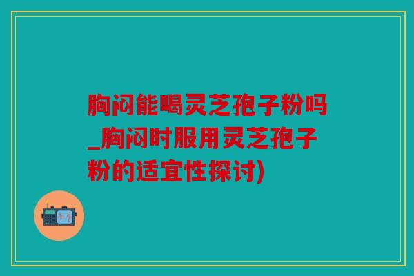 胸闷能喝灵芝孢子粉吗_胸闷时服用灵芝孢子粉的适宜性探讨)