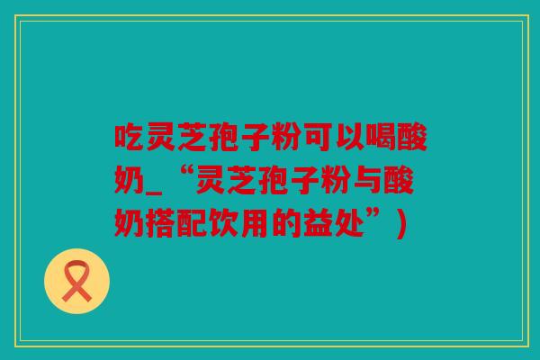 吃灵芝孢子粉可以喝酸奶_“灵芝孢子粉与酸奶搭配饮用的益处”)