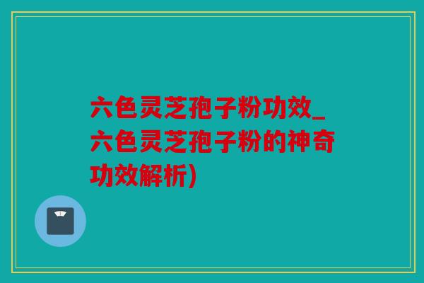 六色灵芝孢子粉功效_六色灵芝孢子粉的神奇功效解析)