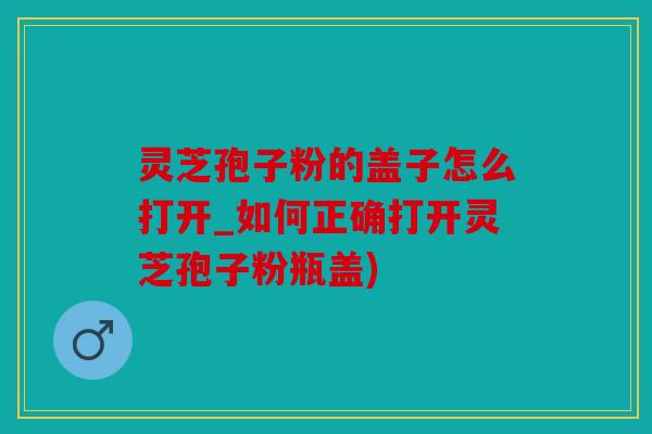 灵芝孢子粉的盖子怎么打开_如何正确打开灵芝孢子粉瓶盖)