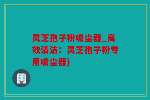 灵芝孢子粉吸尘器_高效清洁：灵芝孢子粉专用吸尘器)