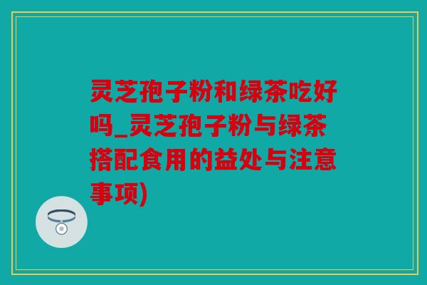 灵芝孢子粉和绿茶吃好吗_灵芝孢子粉与绿茶搭配食用的益处与注意事项)