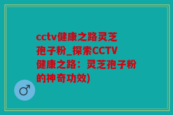 cctv健康之路灵芝孢子粉_探索CCTV健康之路：灵芝孢子粉的神奇功效)