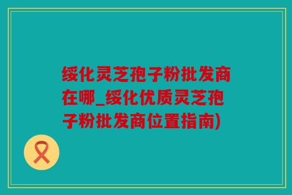 绥化灵芝孢子粉批发商在哪_绥化优质灵芝孢子粉批发商位置指南)
