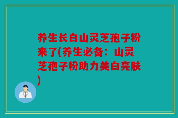 养生长白山灵芝孢子粉来了(养生必备：山灵芝孢子粉助力美白亮肤)