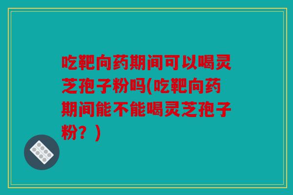 吃靶向药期间可以喝灵芝孢子粉吗(吃靶向药期间能不能喝灵芝孢子粉？)