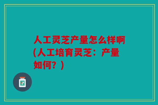 人工灵芝产量怎么样啊(人工培育灵芝：产量如何？)