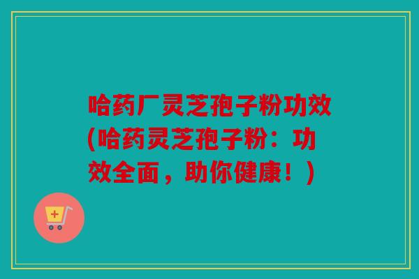 哈药厂灵芝孢子粉功效(哈药灵芝孢子粉：功效全面，助你健康！)