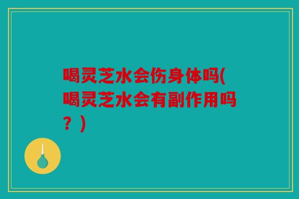 喝灵芝水会伤身体吗(喝灵芝水会有副作用吗？)