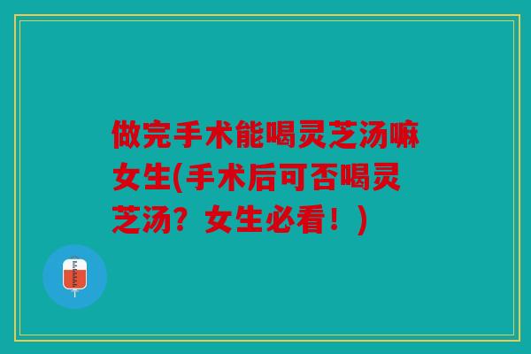 做完手术能喝灵芝汤嘛女生(手术后可否喝灵芝汤？女生必看！)