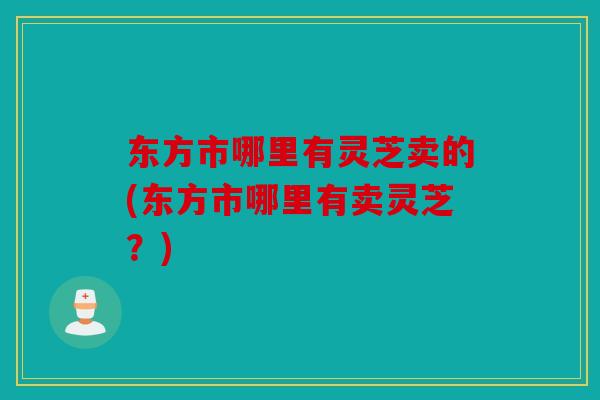 东方市哪里有灵芝卖的(东方市哪里有卖灵芝？)