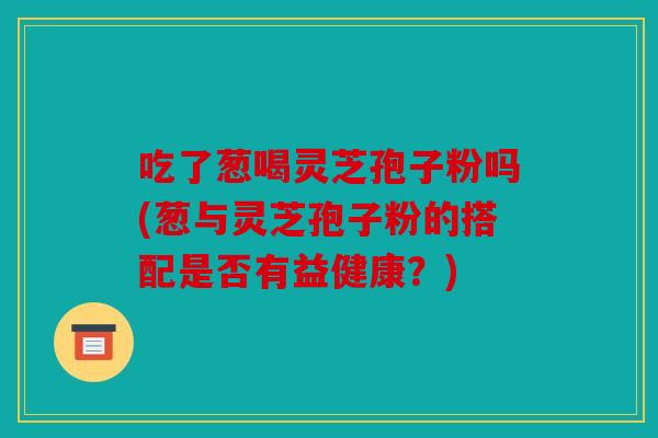 吃了葱喝灵芝孢子粉吗(葱与灵芝孢子粉的搭配是否有益健康？)