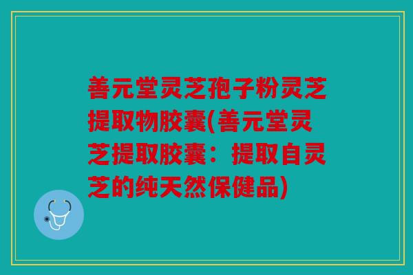 善元堂灵芝孢子粉灵芝提取物胶囊(善元堂灵芝提取胶囊：提取自灵芝的纯天然保健品)