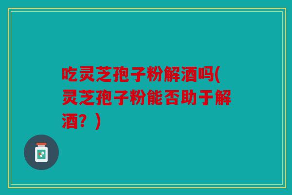吃灵芝孢子粉解酒吗(灵芝孢子粉能否助于解酒？)