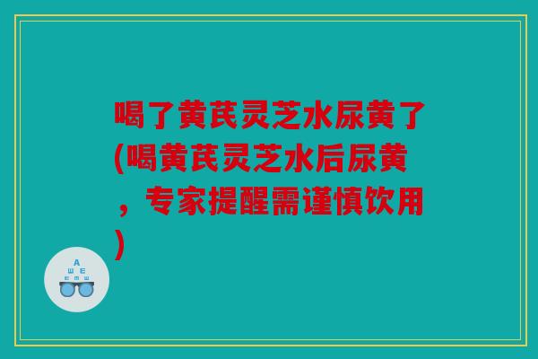 喝了黄芪灵芝水尿黄了(喝黄芪灵芝水后尿黄，专家提醒需谨慎饮用)