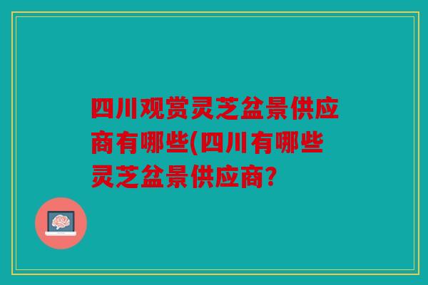 四川观赏灵芝盆景供应商有哪些(四川有哪些灵芝盆景供应商？