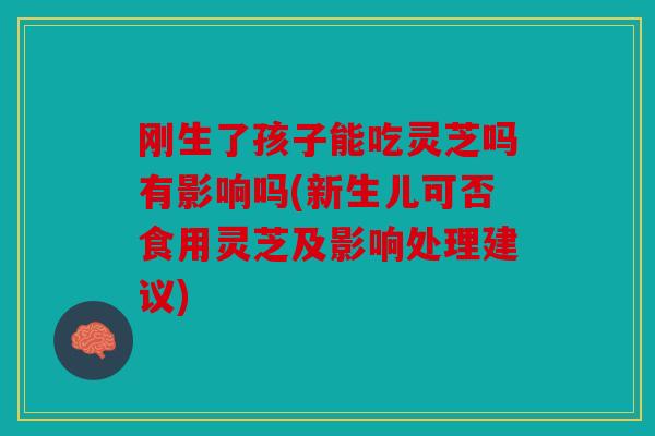 刚生了孩子能吃灵芝吗有影响吗(新生儿可否食用灵芝及影响处理建议)