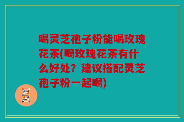 喝灵芝孢子粉能喝玫瑰花茶(喝玫瑰花茶有什么好处？建议搭配灵芝孢子粉一起喝)