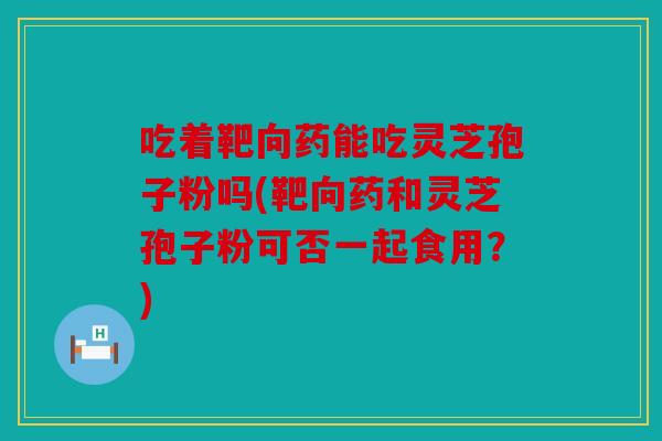 吃着靶向药能吃灵芝孢子粉吗(靶向药和灵芝孢子粉可否一起食用？)
