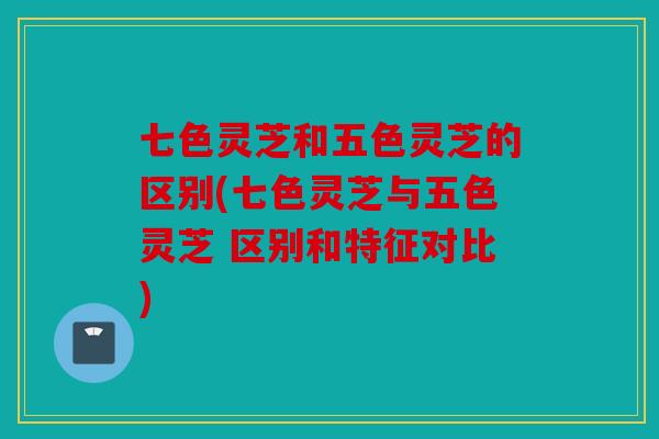 七色灵芝和五色灵芝的区别(七色灵芝与五色灵芝 区别和特征对比)