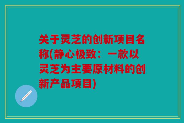 关于灵芝的创新项目名称(静心极致：一款以灵芝为主要原材料的创新产品项目)